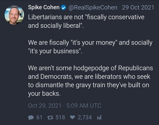 A post from Twitter with text: "Libertarians are not "fiscally conservative and socially liberal".  We are fiscally "it's your money" and socially "it's your business".  We aren't some hodgepodge of Republicans and Democrats, we are liberators who seek to dismantle the gravy train they've built on your backs."