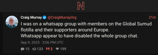 Screenshot of twitter post by craig murray proxied by a nitter instance. " Craig Murray @CraigMurrayOrg 21m I was on a whatsapp group with members on the Global Sumud flotilla and their supporters around Europe. Whatsapp appear to have disabled the whole group chat.  Sep 9, 2025 · 3:06 PM UTC"